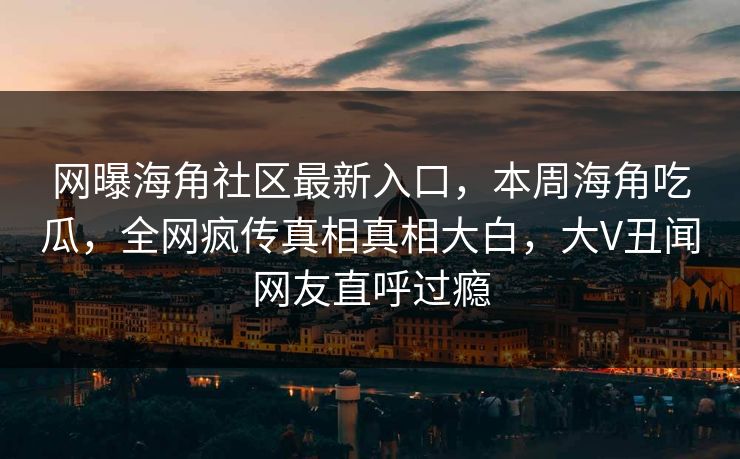 网曝海角社区最新入口，本周海角吃瓜，全网疯传真相真相大白，大V丑闻网友直呼过瘾