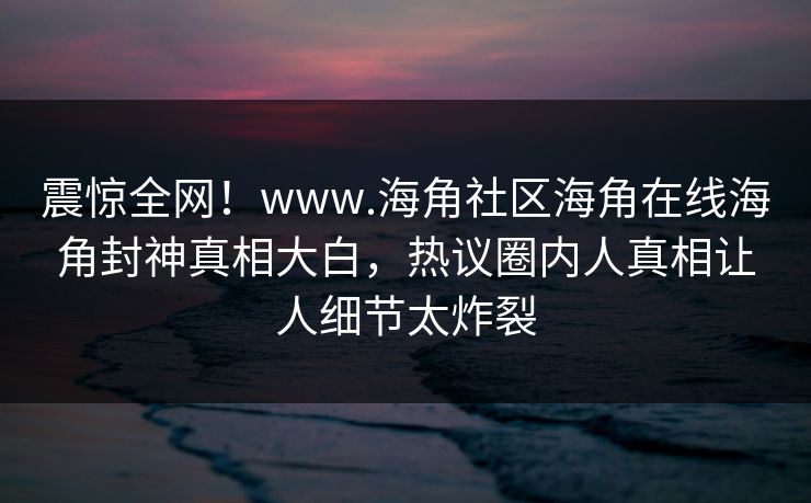震惊全网！www.海角社区海角在线海角封神真相大白，热议圈内人真相让人细节太炸裂