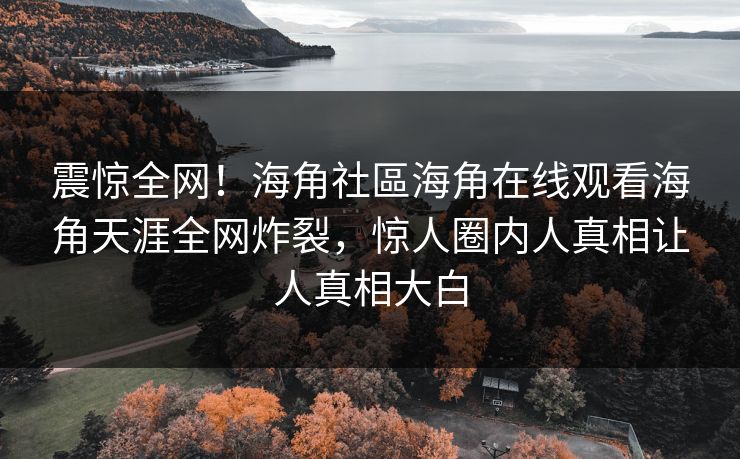 震惊全网！海角社區海角在线观看海角天涯全网炸裂，惊人圈内人真相让人真相大白