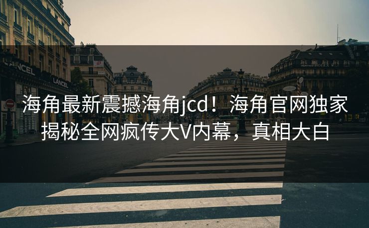 海角最新震撼海角jcd！海角官网独家揭秘全网疯传大V内幕，真相大白