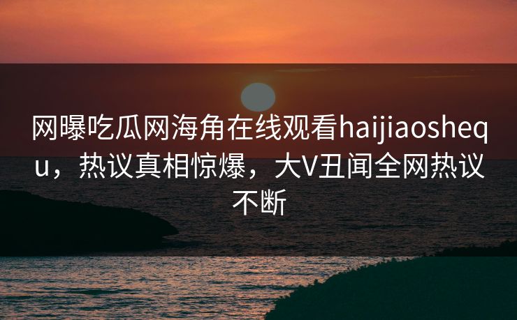 网曝吃瓜网海角在线观看haijiaoshequ，热议真相惊爆，大V丑闻全网热议不断