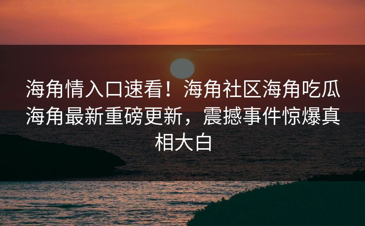 海角情入口速看！海角社区海角吃瓜海角最新重磅更新，震撼事件惊爆真相大白