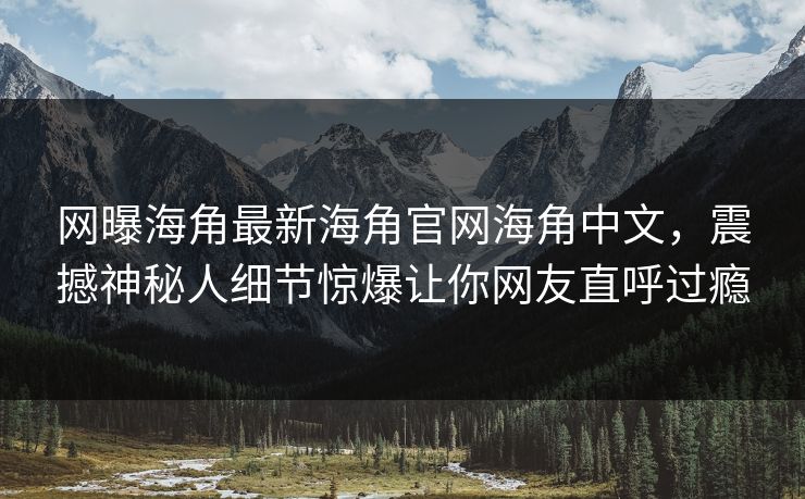 网曝海角最新海角官网海角中文，震撼神秘人细节惊爆让你网友直呼过瘾