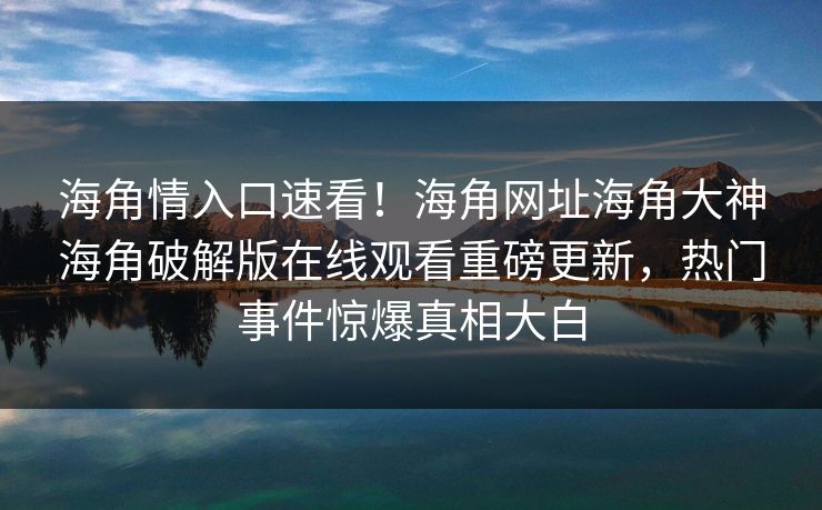 海角情入口速看！海角网址海角大神海角破解版在线观看重磅更新，热门事件惊爆真相大白