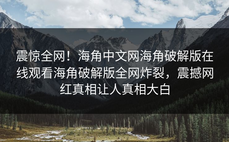 震惊全网！海角中文网海角破解版在线观看海角破解版全网炸裂，震撼网红真相让人真相大白