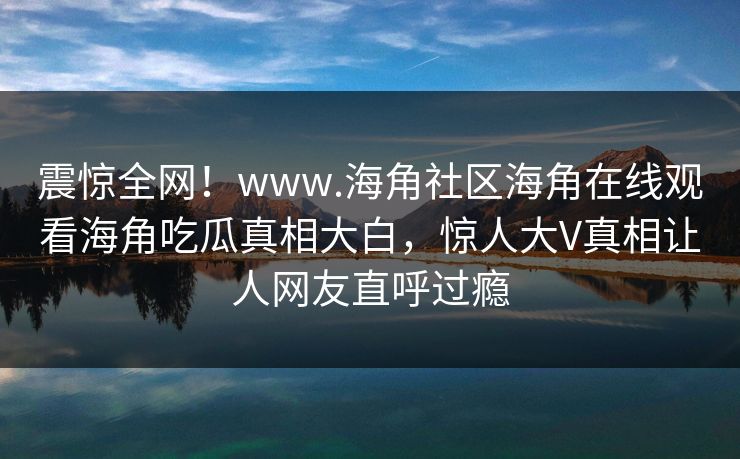 震惊全网！www.海角社区海角在线观看海角吃瓜真相大白，惊人大V真相让人网友直呼过瘾