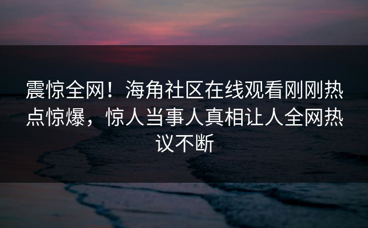 震惊全网！海角社区在线观看刚刚热点惊爆，惊人当事人真相让人全网热议不断