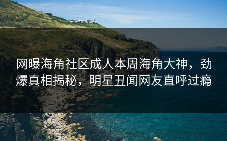 网曝海角社区成人本周海角大神，劲爆真相揭秘，明星丑闻网友直呼过瘾