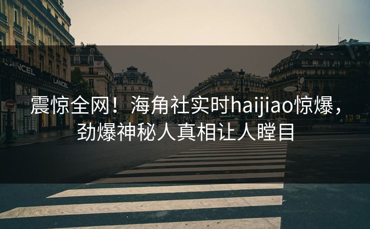 震惊全网！海角社实时haijiao惊爆，劲爆神秘人真相让人瞠目