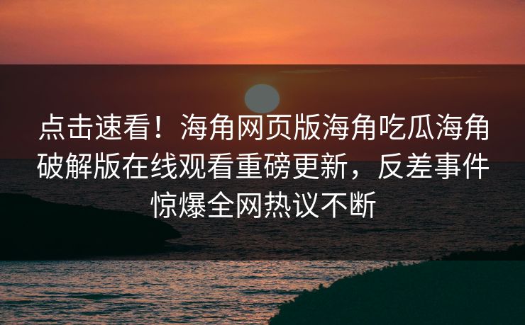 点击速看！海角网页版海角吃瓜海角破解版在线观看重磅更新，反差事件惊爆全网热议不断
