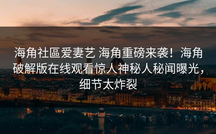 海角社區爱妻艺 海角重磅来袭！海角破解版在线观看惊人神秘人秘闻曝光，细节太炸裂