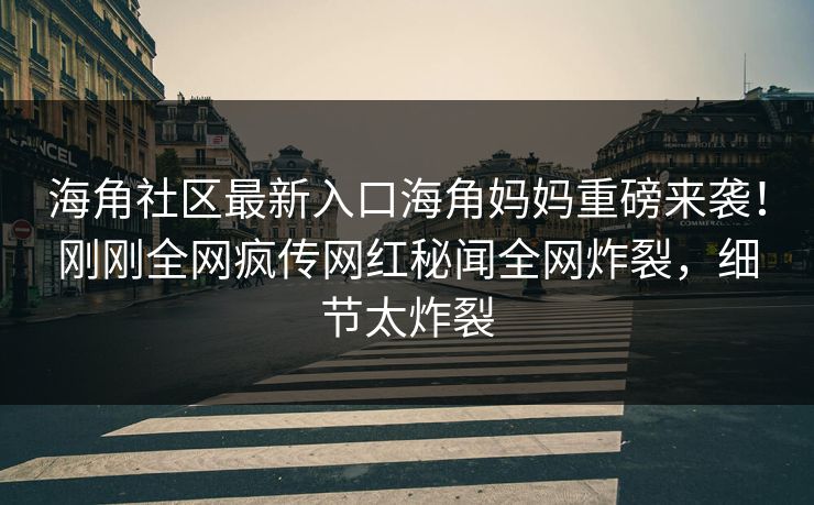 海角社区最新入口海角妈妈重磅来袭！刚刚全网疯传网红秘闻全网炸裂，细节太炸裂