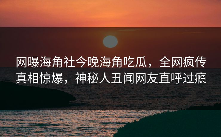 网曝海角社今晚海角吃瓜，全网疯传真相惊爆，神秘人丑闻网友直呼过瘾
