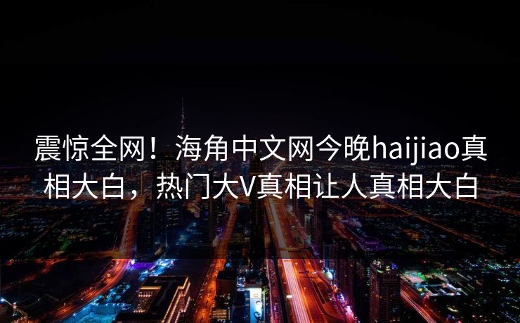 震惊全网！海角中文网今晚haijiao真相大白，热门大V真相让人真相大白