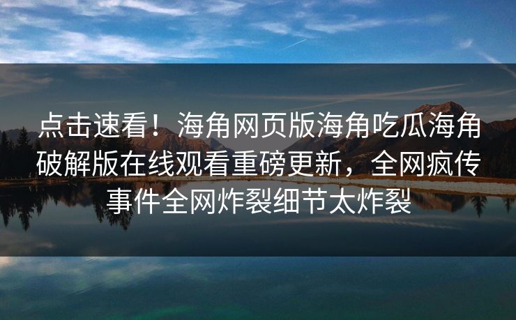 点击速看！海角网页版海角吃瓜海角破解版在线观看重磅更新，全网疯传事件全网炸裂细节太炸裂