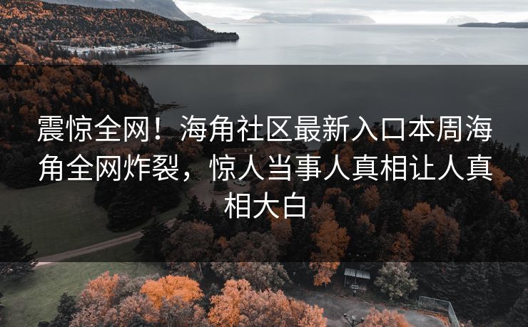 震惊全网！海角社区最新入口本周海角全网炸裂，惊人当事人真相让人真相大白