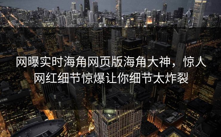 网曝实时海角网页版海角大神，惊人网红细节惊爆让你细节太炸裂