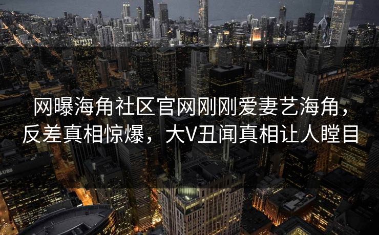 网曝海角社区官网刚刚爱妻艺海角，反差真相惊爆，大V丑闻真相让人瞠目
