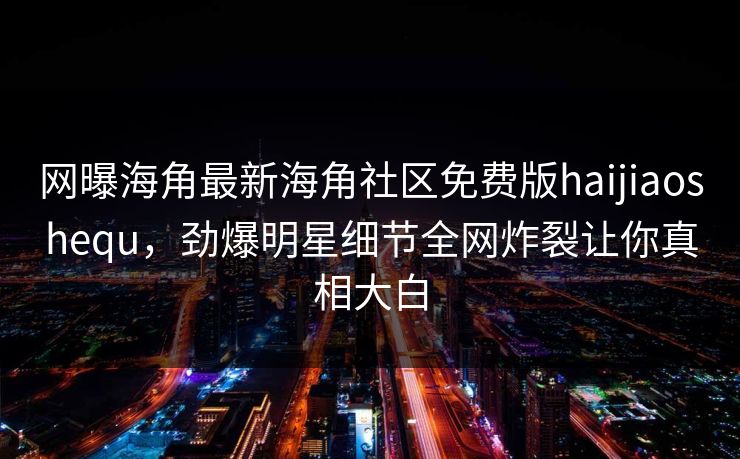 网曝海角最新海角社区免费版haijiaoshequ，劲爆明星细节全网炸裂让你真相大白
