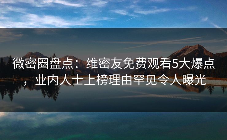 微密圈盘点：维密友免费观看5大爆点，业内人士上榜理由罕见令人曝光