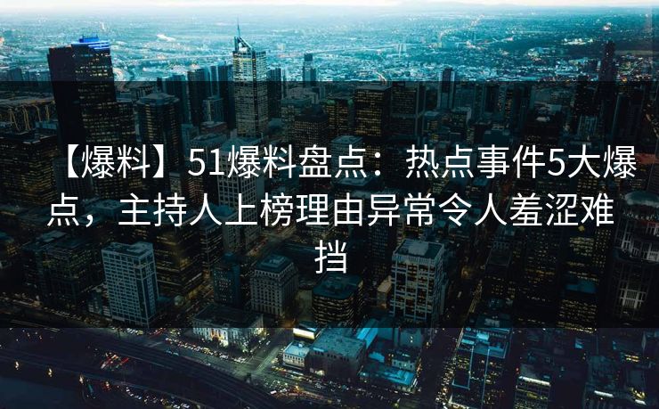 【爆料】51爆料盘点：热点事件5大爆点，主持人上榜理由异常令人羞涩难挡