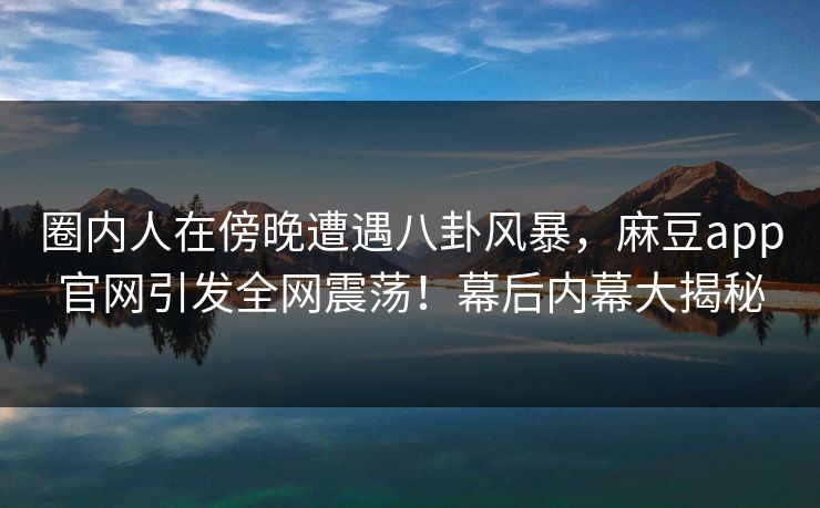 圈内人在傍晚遭遇八卦风暴，麻豆app官网引发全网震荡！幕后内幕大揭秘