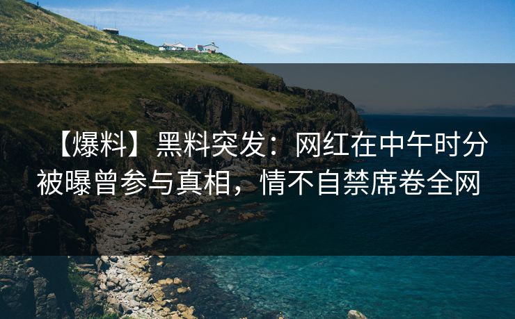 【爆料】黑料突发：网红在中午时分被曝曾参与真相，情不自禁席卷全网