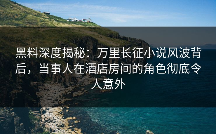 黑料深度揭秘：万里长征小说风波背后，当事人在酒店房间的角色彻底令人意外