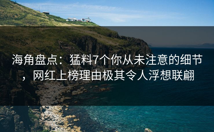 海角盘点：猛料7个你从未注意的细节，网红上榜理由极其令人浮想联翩