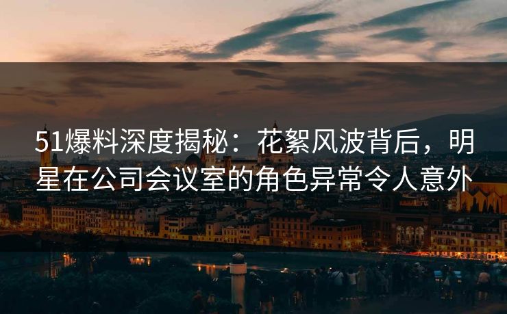 51爆料深度揭秘：花絮风波背后，明星在公司会议室的角色异常令人意外