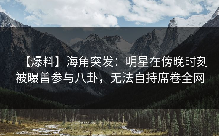 【爆料】海角突发：明星在傍晚时刻被曝曾参与八卦，无法自持席卷全网