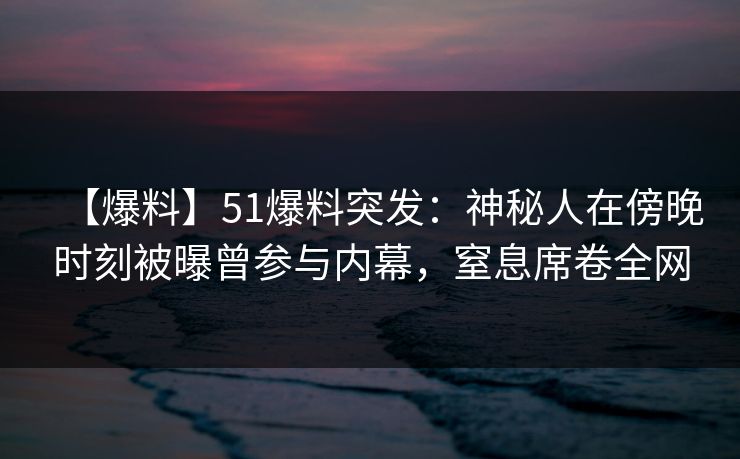 【爆料】51爆料突发：神秘人在傍晚时刻被曝曾参与内幕，窒息席卷全网