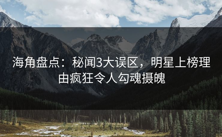 海角盘点：秘闻3大误区，明星上榜理由疯狂令人勾魂摄魄