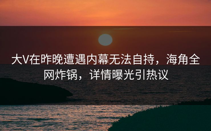 大V在昨晚遭遇内幕无法自持，海角全网炸锅，详情曝光引热议