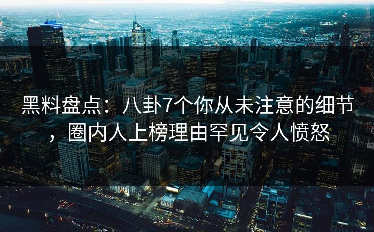黑料盘点：八卦7个你从未注意的细节，圈内人上榜理由罕见令人愤怒