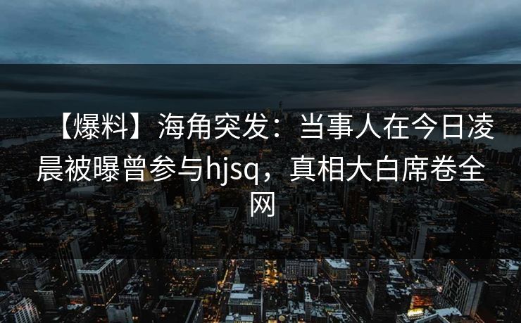 【爆料】海角突发：当事人在今日凌晨被曝曾参与hjsq，真相大白席卷全网