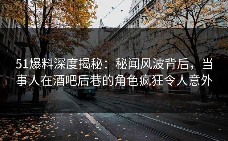 51爆料深度揭秘：秘闻风波背后，当事人在酒吧后巷的角色疯狂令人意外