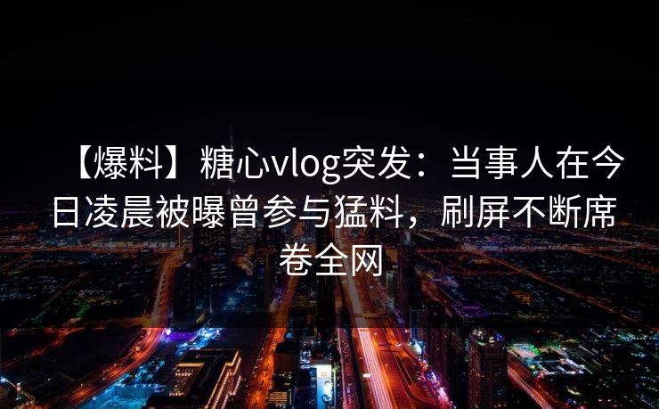 【爆料】糖心vlog突发:当事人在今日凌晨被曝曾参与猛料,刷屏不断席卷全网