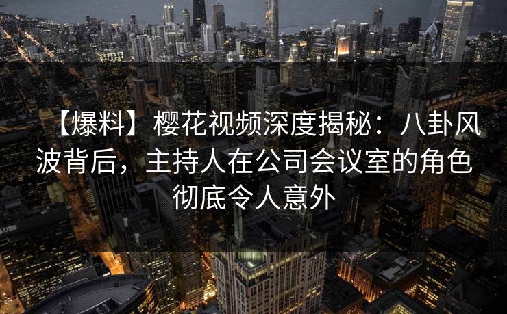 【爆料】樱花视频深度揭秘：八卦风波背后，主持人在公司会议室的角色彻底令人意外