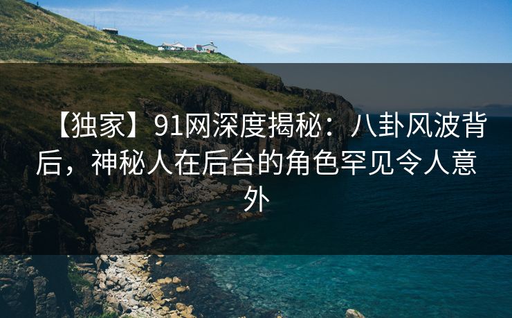【独家】91网深度揭秘：八卦风波背后，神秘人在后台的角色罕见令人意外