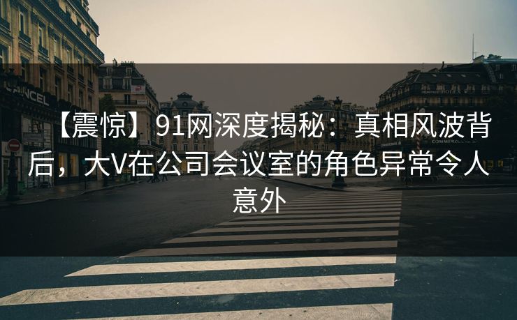 【震惊】91网深度揭秘：真相风波背后，大V在公司会议室的角色异常令人意外