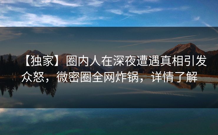 【独家】圈内人在深夜遭遇真相引发众怒,微密圈全网炸锅,详情了解