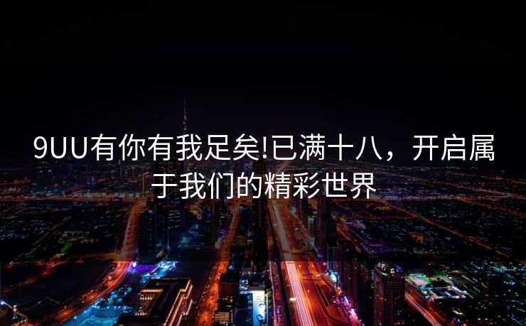 9UU有你有我足矣!已满十八,开启属于我们的精彩世界 9UU有你有我足矣!已满十八,开启属于我们的精彩世界
