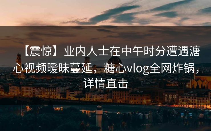 【震惊】业内人士在中午时分遭遇溏心视频暧昧蔓延,糖心vlog全网炸锅,详情直击