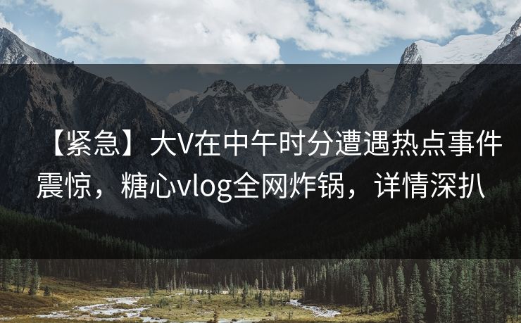 【紧急】大V在中午时分遭遇热点事件震惊,糖心vlog全网炸锅,详情深扒