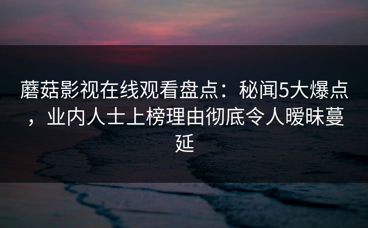 蘑菇影视在线观看盘点:秘闻5大爆点,业内人士上榜理由彻底令人暧昧蔓延