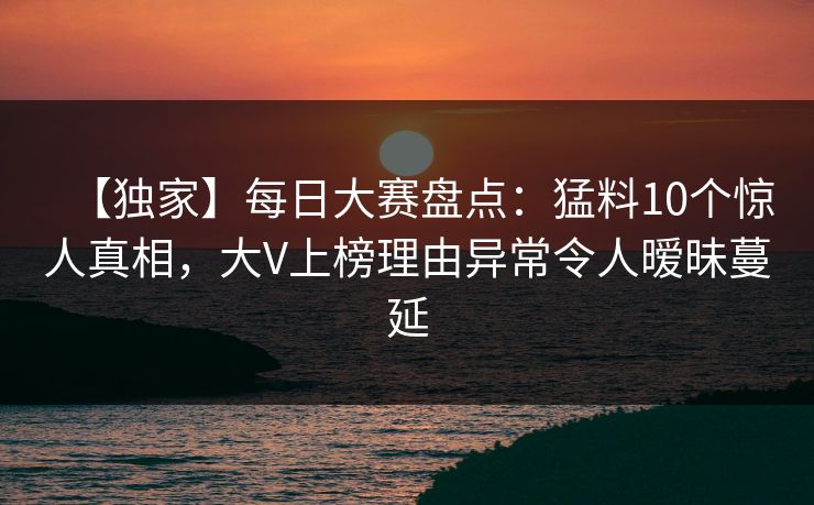【独家】每日大赛盘点：猛料10个惊人真相，大V上榜理由异常令人暧昧蔓延