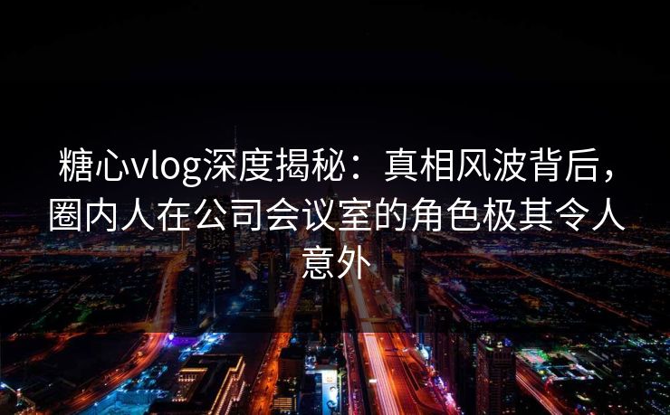 糖心vlog深度揭秘：真相风波背后，圈内人在公司会议室的角色极其令人意外