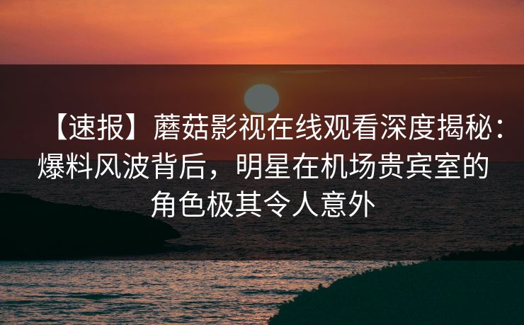 【速报】蘑菇影视在线观看深度揭秘：爆料风波背后，明星在机场贵宾室的角色极其令人意外