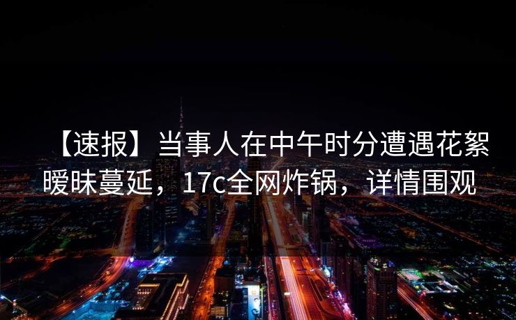 【速报】当事人在中午时分遭遇花絮暧昧蔓延，17c全网炸锅，详情围观
